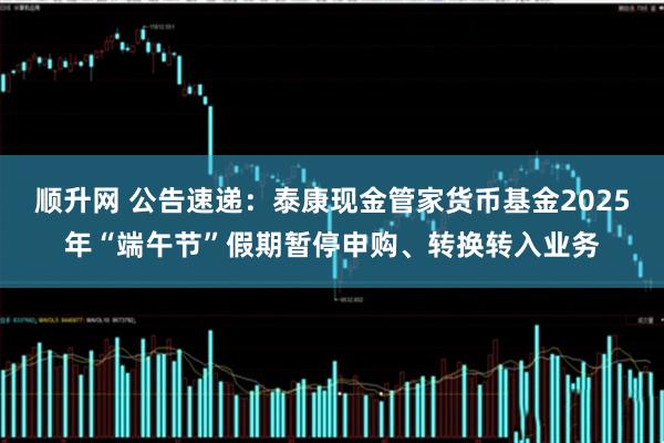 顺升网 公告速递：泰康现金管家货币基金2025年“端午节”假期暂停申购、转换转入业务