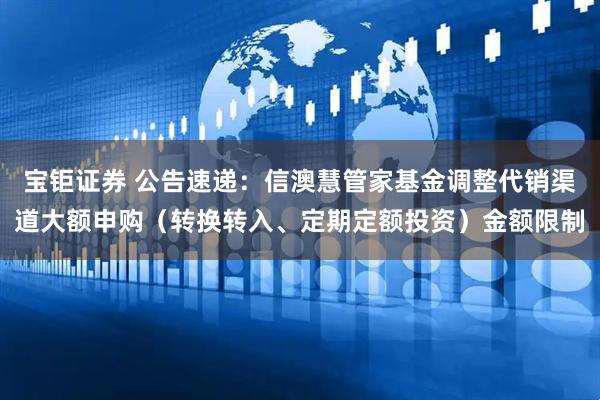 宝钜证券 公告速递：信澳慧管家基金调整代销渠道大额申购（转换转入、定期定额投资）金额限制