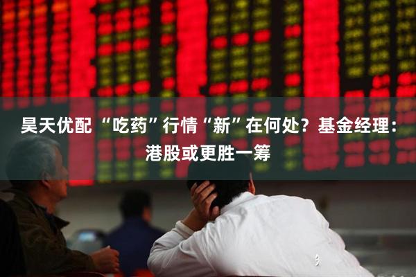 昊天优配 “吃药”行情“新”在何处？基金经理：港股或更胜一筹
