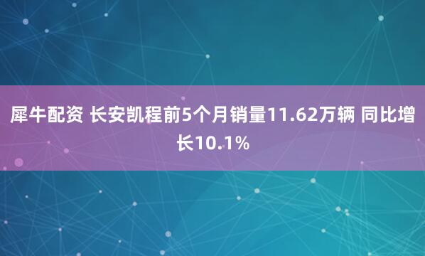 犀牛配资 长安凯程前5个月销量11.62万辆 同比增长10.1%