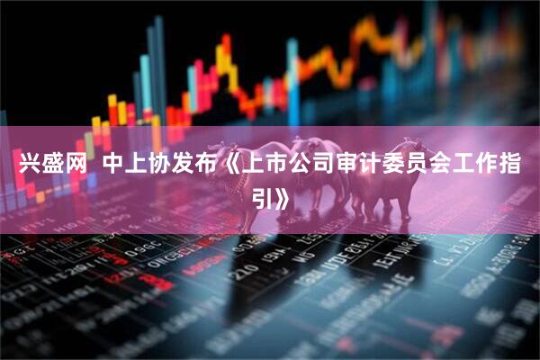 兴盛网  中上协发布《上市公司审计委员会工作指引》