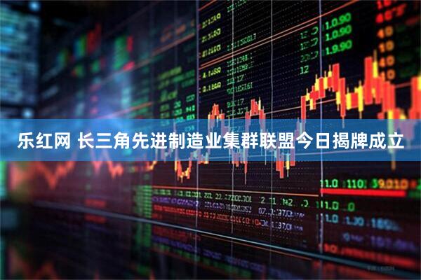 乐红网 长三角先进制造业集群联盟今日揭牌成立