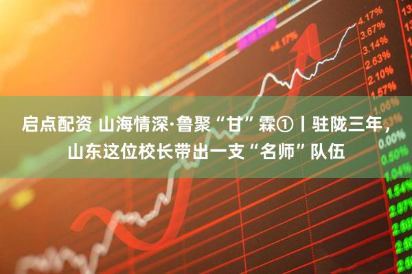 启点配资 山海情深·鲁聚“甘”霖①丨驻陇三年，山东这位校长带出一支“名师”队伍