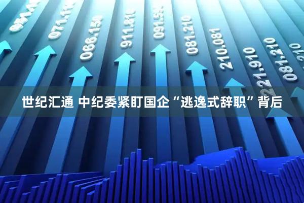 世纪汇通 中纪委紧盯国企“逃逸式辞职”背后