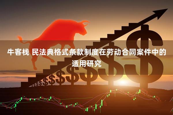 牛客栈 民法典格式条款制度在劳动合同案件中的适用研究