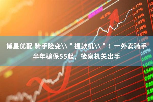 博星优配 骑手险变\＂提款机\＂！一外卖骑手半年骗保55起，检察机关出手