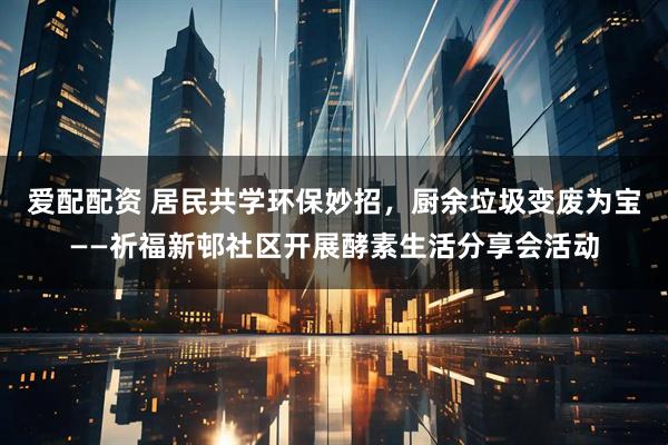 爱配配资 居民共学环保妙招，厨余垃圾变废为宝——祈福新邨社区开展酵素生活分享会活动