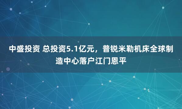 中盛投资 总投资5.1亿元，普锐米勒机床全球制造中心落户江门恩平