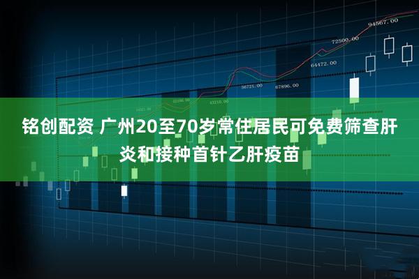 铭创配资 广州20至70岁常住居民可免费筛查肝炎和接种首针乙肝疫苗