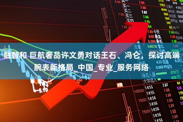 融智和 巨航奢品许文勇对话王石、冯仑，探讨高端腕表新格局_中国_专业_服务网络