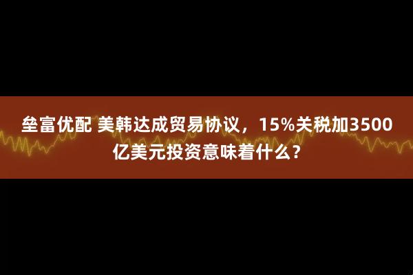 垒富优配 美韩达成贸易协议，15%关税加3500亿美元投资意味着什么？
