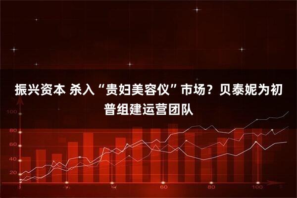 振兴资本 杀入“贵妇美容仪”市场？贝泰妮为初普组建运营团队
