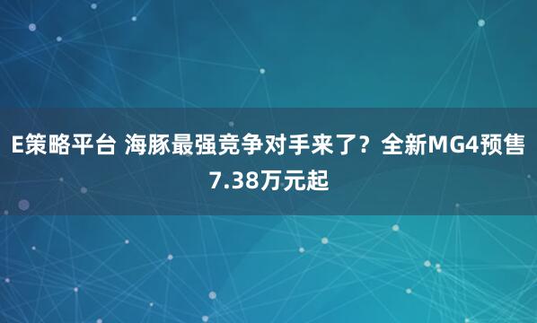 E策略平台 海豚最强竞争对手来了？全新MG4预售7.38万元起