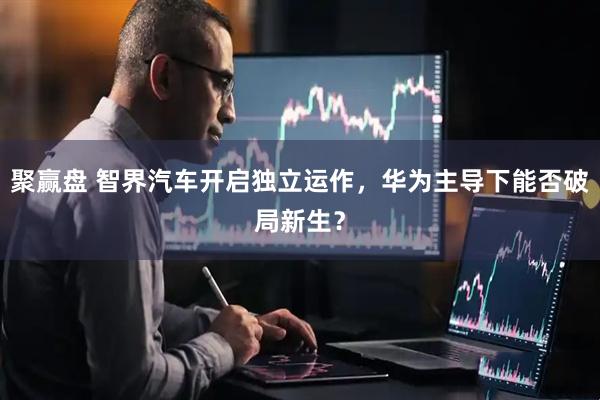聚赢盘 智界汽车开启独立运作，华为主导下能否破局新生？