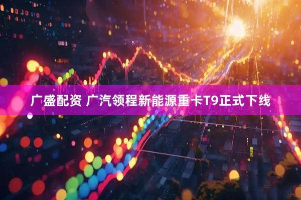 广盛配资 广汽领程新能源重卡T9正式下线