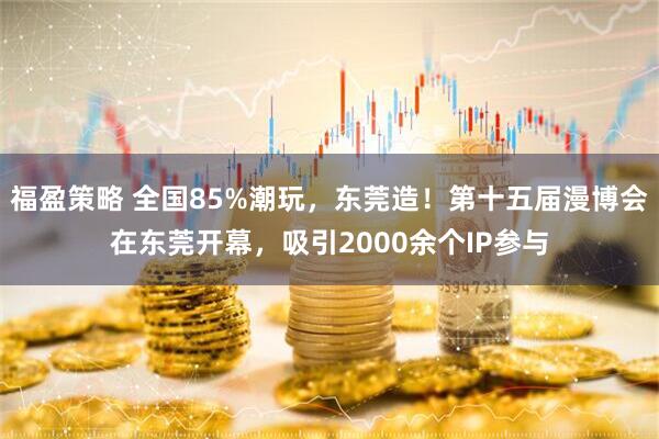 福盈策略 全国85%潮玩，东莞造！第十五届漫博会在东莞开幕，吸引2000余个IP参与