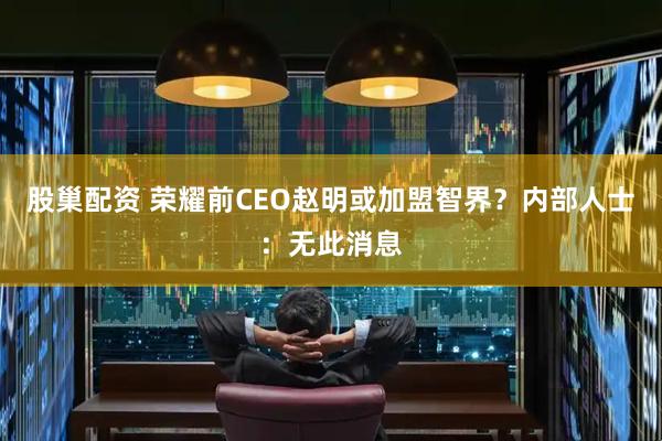 股巢配资 荣耀前CEO赵明或加盟智界？内部人士：无此消息