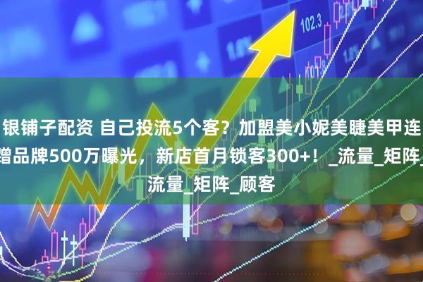 银铺子配资 自己投流5个客？加盟美小妮美睫美甲连锁店蹭品牌500万曝光，新店首月锁客300+！_流量_矩阵_顾客
