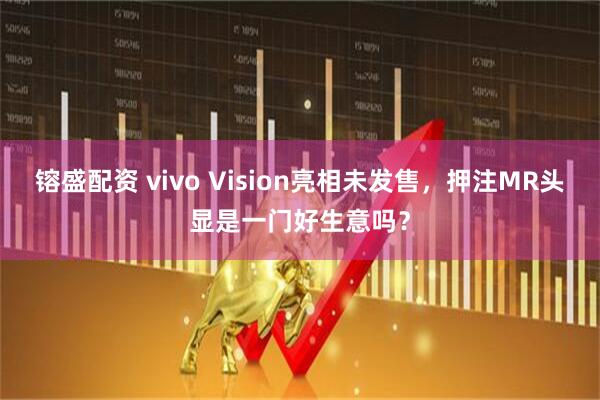 镕盛配资 vivo Vision亮相未发售，押注MR头显是一门好生意吗？