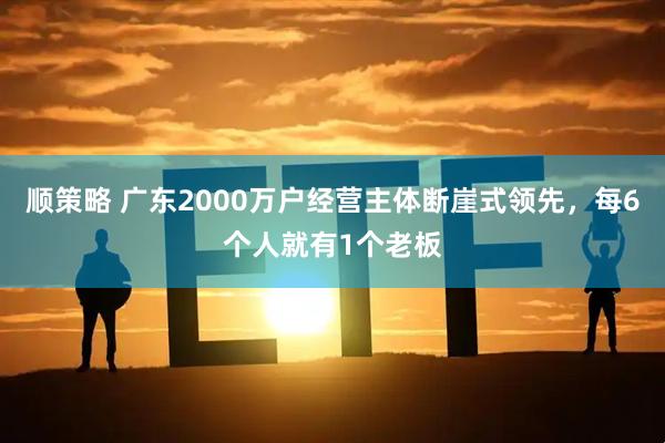 顺策略 广东2000万户经营主体断崖式领先，每6个人就有1个老板