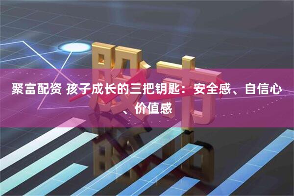 聚富配资 孩子成长的三把钥匙：安全感、自信心、价值感