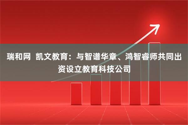 瑞和网  凯文教育：与智谱华章、鸿智睿师共同出资设立教育科技公司