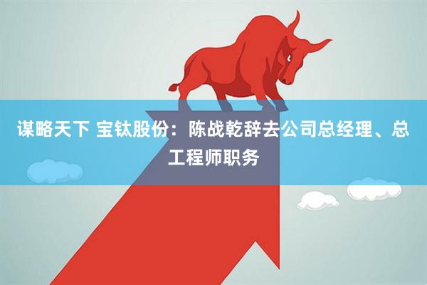 谋略天下 宝钛股份：陈战乾辞去公司总经理、总工程师职务