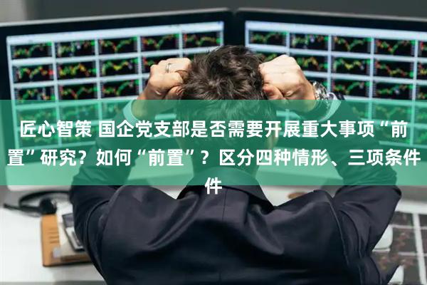 匠心智策 国企党支部是否需要开展重大事项“前置”研究？如何“前置”？区分四种情形、三项条件