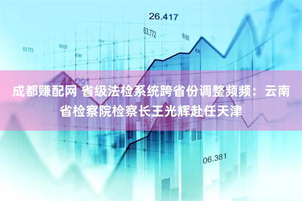 成都赚配网 省级法检系统跨省份调整频频：云南省检察院检察长王光辉赴任天津